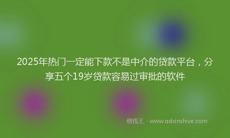 2025年热门一定能下款不是中介的贷款平台，分享五个19岁贷款容易过审批的软件