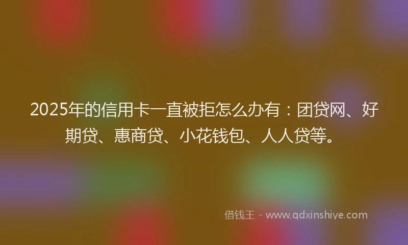 2025年的信用卡一直被拒怎么办有：团贷网、好期贷、惠商贷、小花钱包、人人贷等。