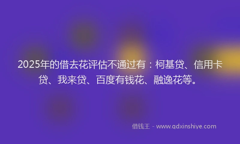 2025年的借去花评估不通过有：柯基贷、信用卡贷、我来贷、百度有钱花、融逸花等。