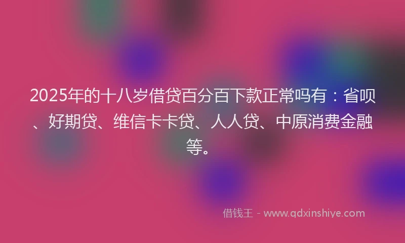 2025年的十八岁借贷百分百下款正常吗有：省呗、好期贷、维信卡卡贷、人人贷、中原消费金融等。