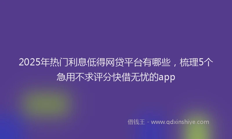 2025年热门利息低得网贷平台有哪些，梳理5个急用不求评分快借无忧的app