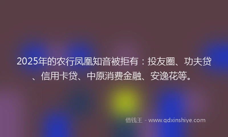 2025年的农行凤凰知音被拒有：投友圈、功夫贷、信用卡贷、中原消费金融、安逸花等。