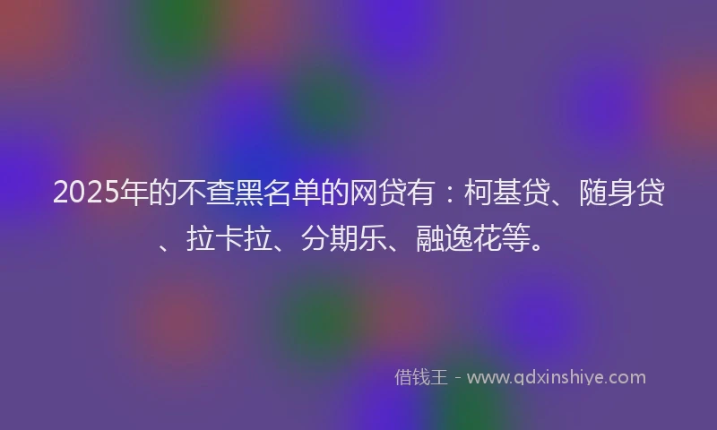 2025年的不查黑名单的网贷有：柯基贷、随身贷、拉卡拉、分期乐、融逸花等。