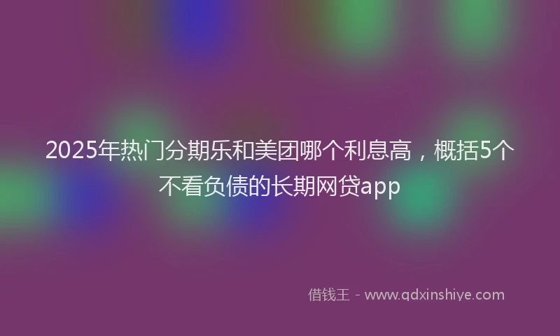 2025年热门分期乐和美团哪个利息高，概括5个不看负债的长期网贷app