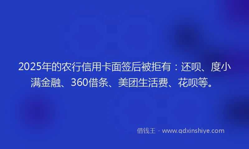 2025年的农行信用卡面签后被拒有：还呗、度小满金融、360借条、美团生活费、花呗等。