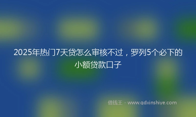 2025年热门7天贷怎么审核不过，罗列5个必下的小额贷款口子
