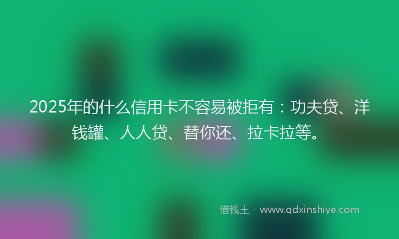 2025年的什么信用卡不容易被拒有：功夫贷、洋钱罐、人人贷、替你还、拉卡拉等。