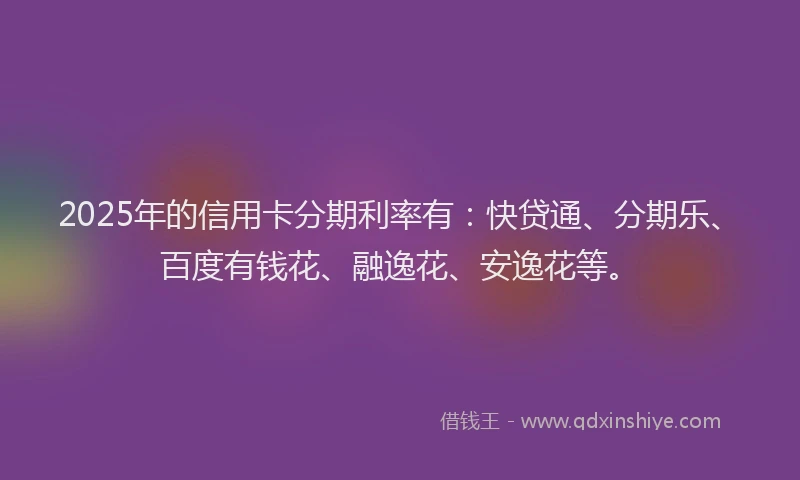 2025年的信用卡分期利率有：快贷通、分期乐、百度有钱花、融逸花、安逸花等。