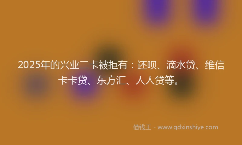 2025年的兴业二卡被拒有：还呗、滴水贷、维信卡卡贷、东方汇、人人贷等。
