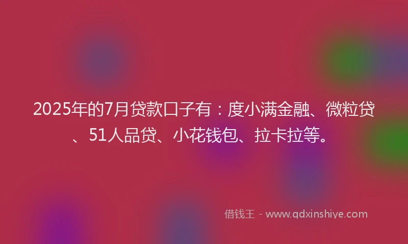 2025年的7月贷款口子有：度小满金融、微粒贷、51人品贷、小花钱包、拉卡拉等。