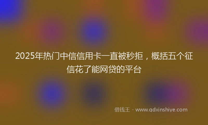2025年热门中信信用卡一直被秒拒，概括五个征信花了能网贷的平台