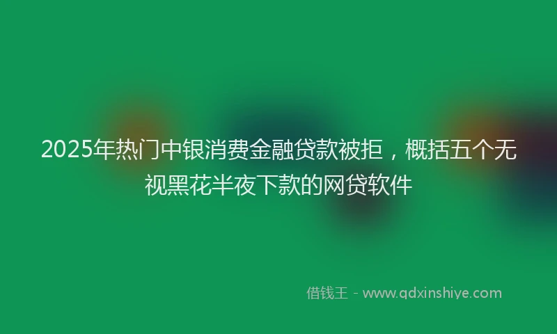2025年热门中银消费金融贷款被拒，概括五个无视黑花半夜下款的网贷软件