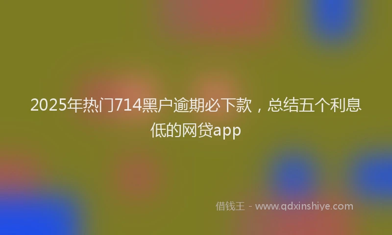 2025年热门714黑户逾期必下款，总结五个利息低的网贷app