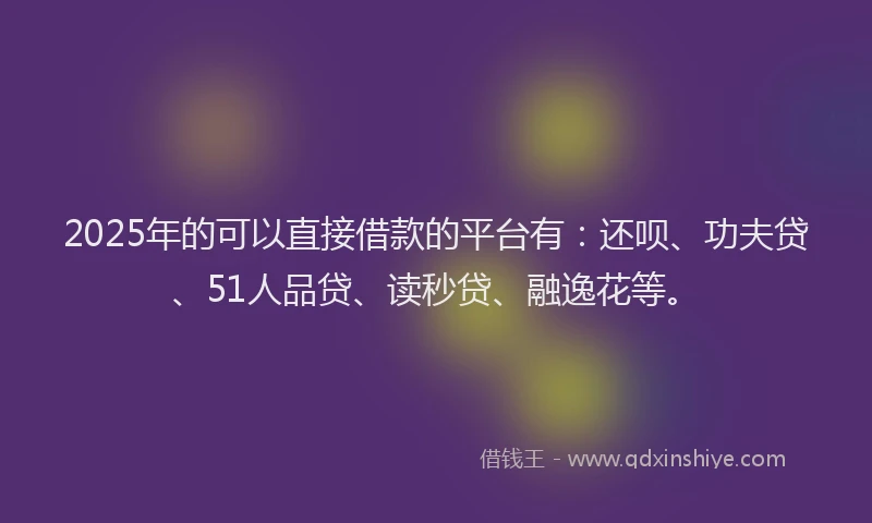 2025年的可以直接借款的平台有：还呗、功夫贷、51人品贷、读秒贷、融逸花等。