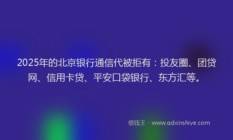 2025年的北京银行通信代被拒有：投友圈、团贷网、信用卡贷、平安口袋银行、东方汇等。