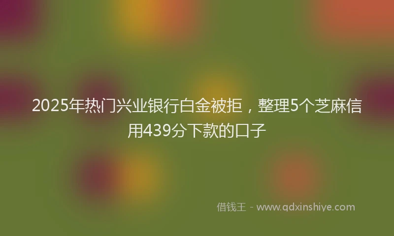 2025年热门兴业银行白金被拒，整理5个芝麻信用439分下款的口子