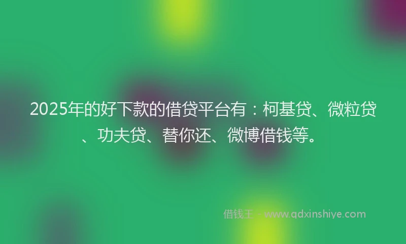 2025年的好下款的借贷平台有：柯基贷、微粒贷、功夫贷、替你还、微博借钱等。