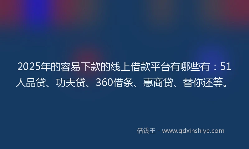 2025年的容易下款的线上借款平台有哪些有：51人品贷、功夫贷、360借条、惠商贷、替你还等。