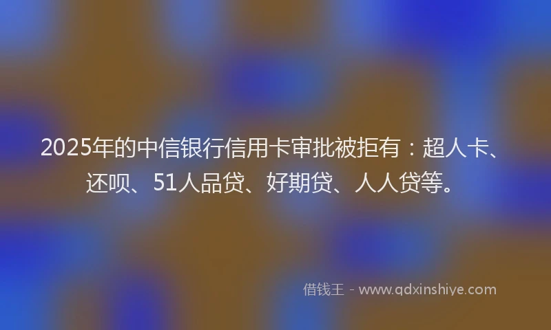 2025年的中信银行信用卡审批被拒有：超人卡、还呗、51人品贷、好期贷、人人贷等。