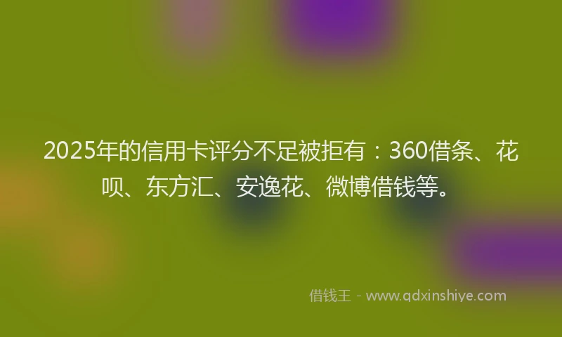 2025年的信用卡评分不足被拒有：360借条、花呗、东方汇、安逸花、微博借钱等。