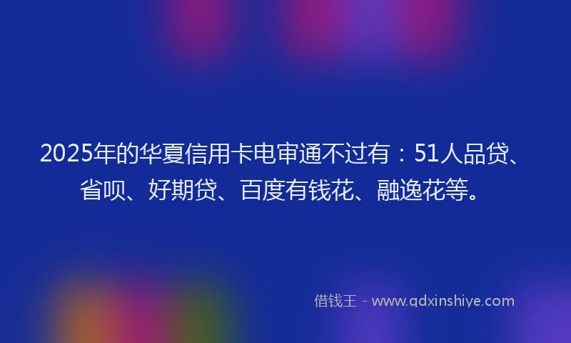 2025年的华夏信用卡电审通不过有：51人品贷、省呗、好期贷、百度有钱花、融逸花等。