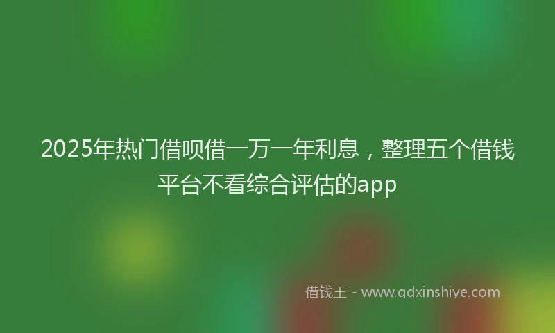 2025年热门借呗借一万一年利息，整理五个借钱平台不看综合评估的app