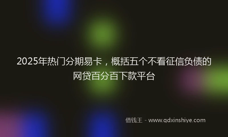 2025年热门分期易卡，概括五个不看征信负债的网贷百分百下款平台