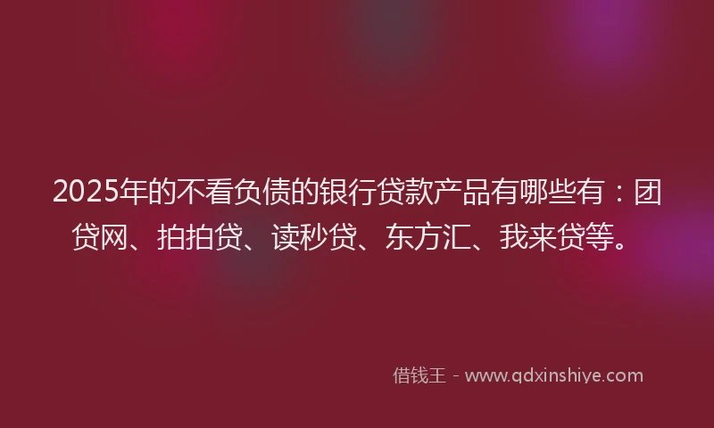 2025年的不看负债的银行贷款产品有哪些有：团贷网、拍拍贷、读秒贷、东方汇、我来贷等。