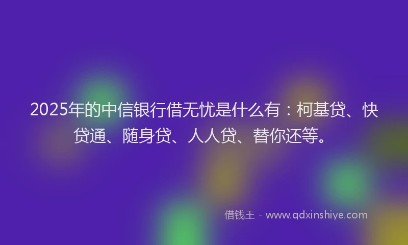2025年的中信银行借无忧是什么有：柯基贷、快贷通、随身贷、人人贷、替你还等。