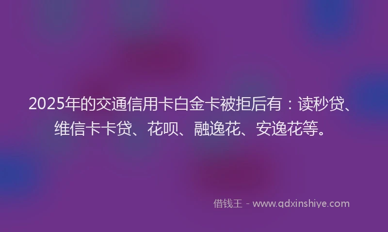 2025年的交通信用卡白金卡被拒后有：读秒贷、维信卡卡贷、花呗、融逸花、安逸花等。