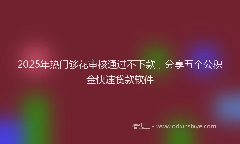 2025年热门够花审核通过不下款，分享五个公积金快速贷款软件
