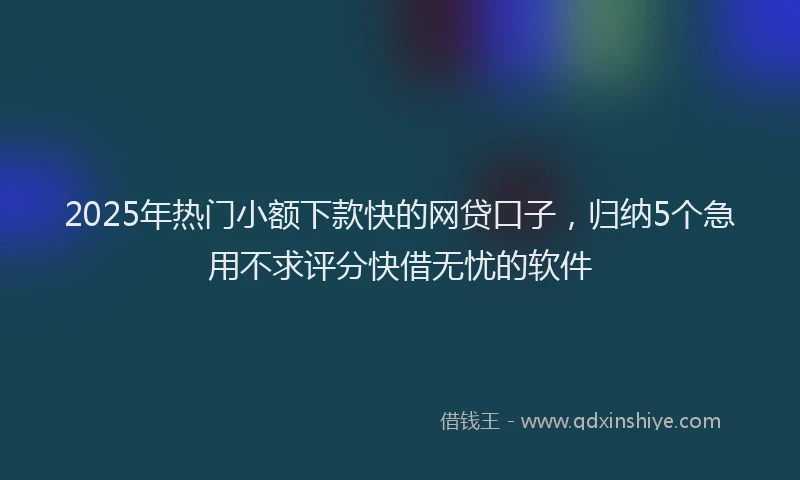 2025年热门小额下款快的网贷口子,归纳5个急用不求评分快借无忧的软件