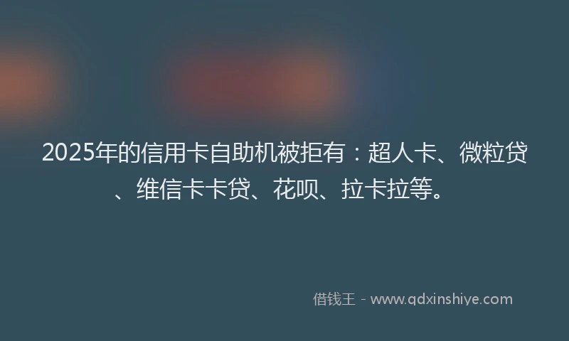 2025年的信用卡自助机被拒有：超人卡、微粒贷、维信卡卡贷、花呗、拉卡拉等。