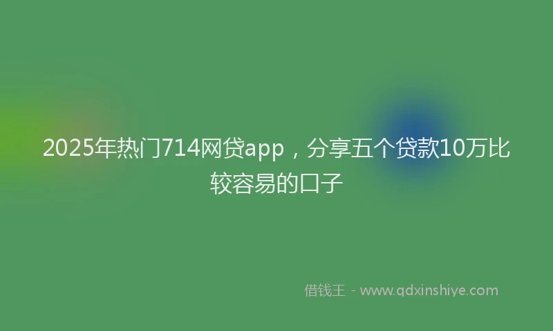 2025年热门714网贷app，分享五个贷款10万比较容易的口子