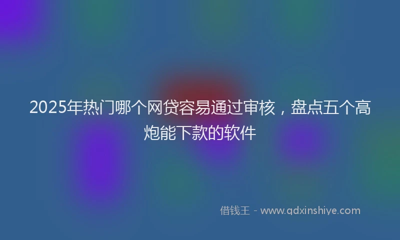 2025年热门哪个网贷容易通过审核，盘点五个高炮能下款的软件