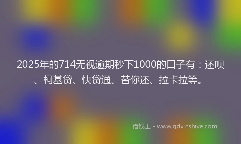 2025年的714无视逾期秒下1000的口子有：还呗、柯基贷、快贷通、替你还、拉卡拉等。