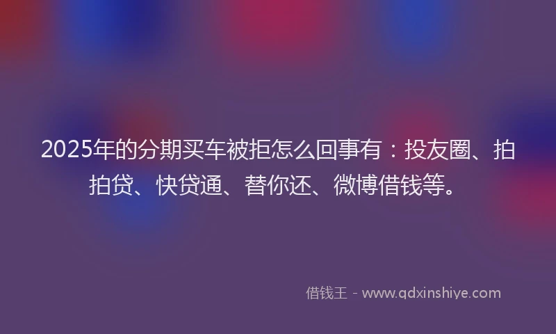 2025年的分期买车被拒怎么回事有：投友圈、拍拍贷、快贷通、替你还、微博借钱等。