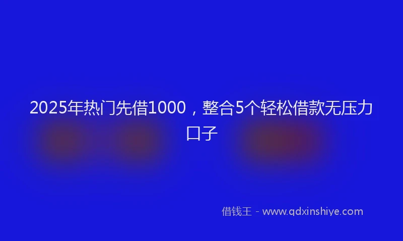 2025年热门先借1000，整合5个轻松借款无压力口子