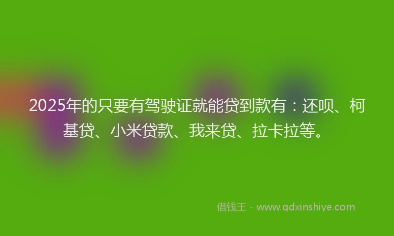 2025年的只要有驾驶证就能贷到款有：还呗、柯基贷、小米贷款、我来贷、拉卡拉等。