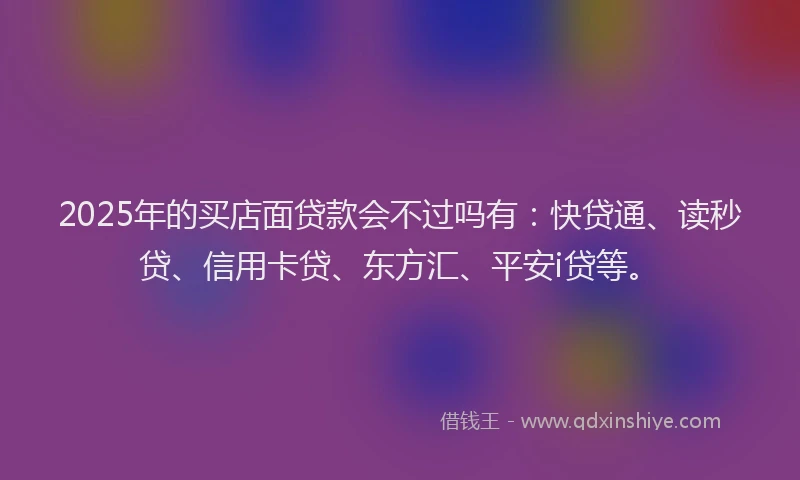 2025年的买店面贷款会不过吗有：快贷通、读秒贷、信用卡贷、东方汇、平安i贷等。