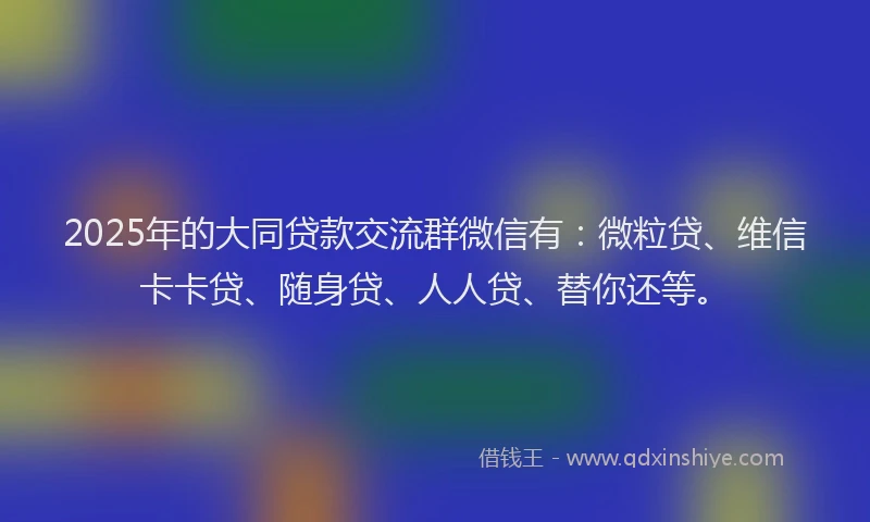 2025年的大同贷款交流群微信有：微粒贷、维信卡卡贷、随身贷、人人贷、替你还等。