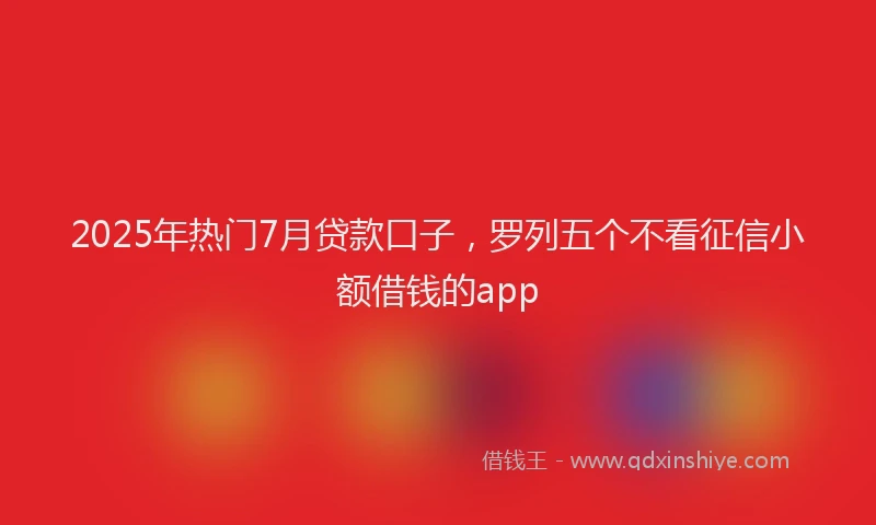 2025年热门7月贷款口子，罗列五个不看征信小额借钱的app