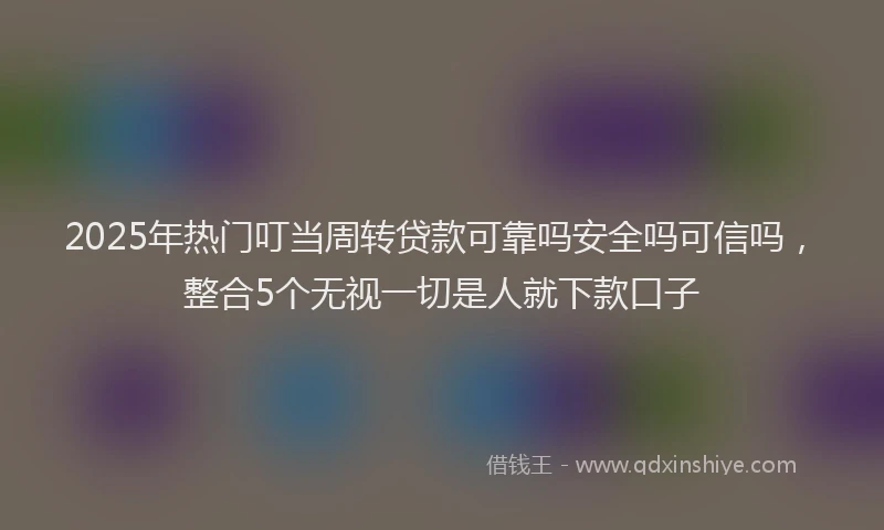 2025年热门叮当周转贷款可靠吗安全吗可信吗，整合5个无视一切是人就下款口子