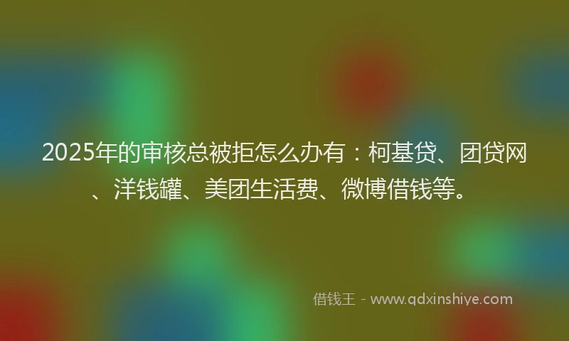 2025年的审核总被拒怎么办有：柯基贷、团贷网、洋钱罐、美团生活费、微博借钱等。