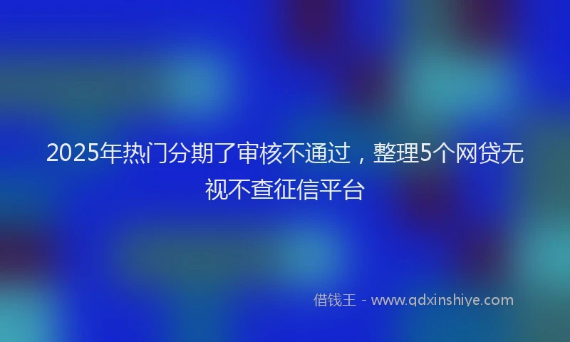 2025年热门分期了审核不通过，整理5个网贷无视不查征信平台