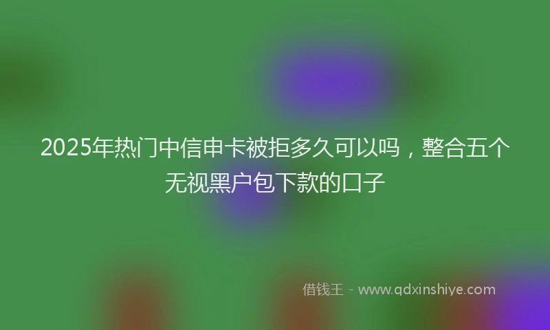 2025年热门中信申卡被拒多久可以吗，整合五个无视黑户包下款的口子