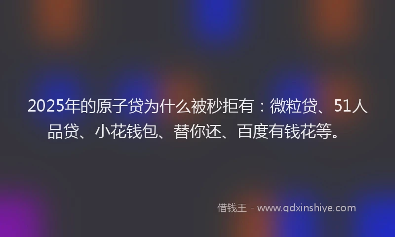 2025年的原子贷为什么被秒拒有：微粒贷、51人品贷、小花钱包、替你还、百度有钱花等。