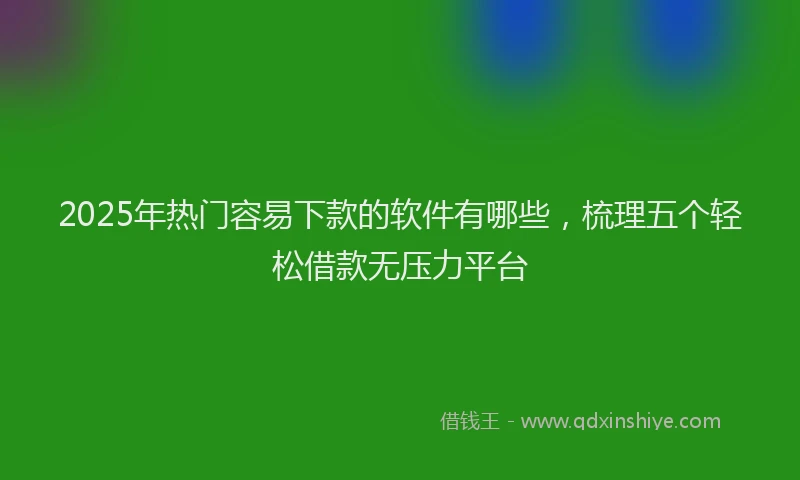 2025年热门容易下款的软件有哪些,梳理五个轻松借款无压力平台