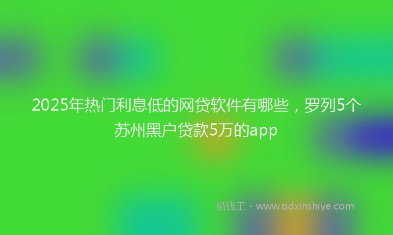 2025年热门利息低的网贷软件有哪些，罗列5个苏州黑户贷款5万的app