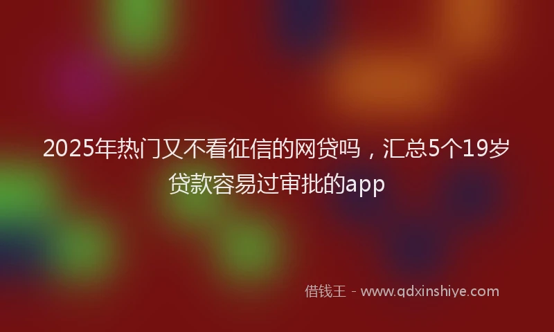 2025年热门又不看征信的网贷吗，汇总5个19岁贷款容易过审批的app